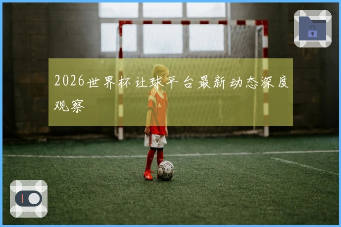 2026世界杯让球平台最新动态深度观察