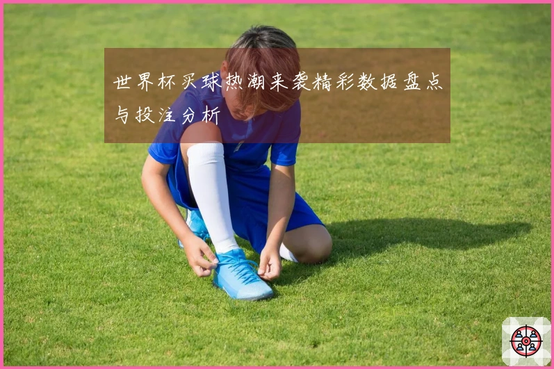 世界杯买球热潮来袭精彩数据盘点与投注分析