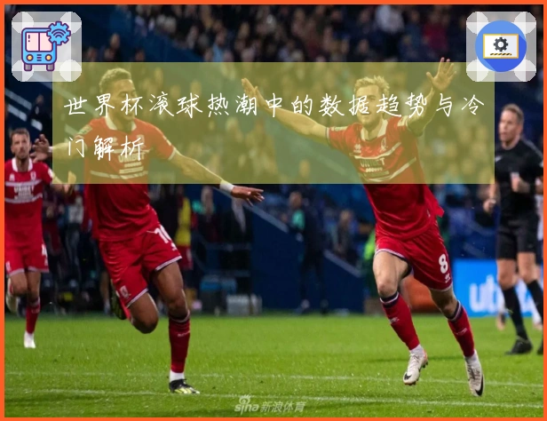 世界杯滚球热潮中的数据趋势与冷门解析